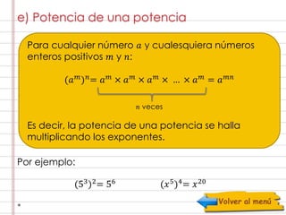 e) Potencia de una potencia 
Para cualquier número 푎 y cualesquiera números 
enteros positivos 푚 y 푛: 
(푎푚)푛= 푎푚 × 푎푚 × 푎푚 × … × 푎푚 = 푎푚푛 
푛 veces 
Es decir, la potencia de una potencia se halla 
multiplicando los exponentes. 
Por ejemplo: 
(53)2= 56 (푥5)4= 푥20 
 