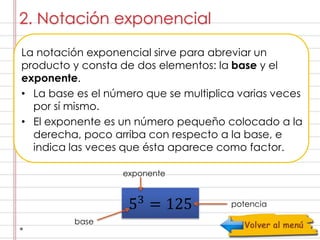 2. Notación exponencial 
La notación exponencial sirve para abreviar un 
producto y consta de dos elementos: la base y el 
exponente. 
• La base es el número que se multiplica varias veces 
por sí mismo. 
• El exponente es un número pequeño colocado a la 
derecha, poco arriba con respecto a la base, e 
indica las veces que ésta aparece como factor. 
53 = 125 
base 
potencia 
exponente 
 