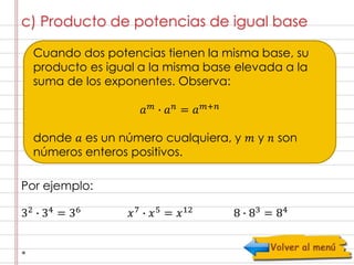c) Producto de potencias de igual base 
Cuando dos potencias tienen la misma base, su 
producto es igual a la misma base elevada a la 
suma de los exponentes. Observa: 
푎푚 ∙ 푎푛 = 푎푚+푛 
donde 푎 es un número cualquiera, y 푚 y 푛 son 
números enteros positivos. 
Por ejemplo: 
32 ∙ 34 = 36 푥7 ∙ 푥5 = 푥12 8 ∙ 83 = 84 
 