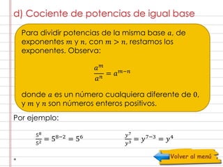 d) Cociente de potencias de igual base 
Para dividir potencias de la misma base 푎, de 
exponentes 푚 y 푛, con 푚 > 푛, restamos los 
exponentes. Observa: 
donde 푎 es un número cualquiera diferente de 0, 
y 푚 y 푛 son números enteros positivos. 
Por ejemplo: 
푎푚 
푎푛 = 푎푚−푛 
58 
52 = 58−2 = 56 푦7 
푦3 = 푦7−3 = 푦4 
 