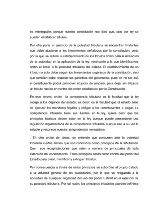 es indelegable; porque nuestra constitución nos dice que, solo por ley se
pueden establecer tributos.
Por otra parte el ejercicio de la potestad tributaria se encuentran limitantes
que debe ajustarse a los lineamientos señalados por la constitución, tanto
por lo que se refiere a establecimiento de los tributos como para la actuación
de la autoridad en la aplicación de la ley, restricción a la que identificamos
como el limite a la potestad tributaria del estado. El establecimiento de un
tributo no solo debe seguir los lineamientos orgánicos de la constitución, sino
que también debe respetar las garantías del gobernado, pues de no ser así,
el contribuyente podrá promover el juicio de amparo, para dejar sin eficacia
un tributo nacido en contra del orden establecido por la Constitución.
En este mismo orden la competencia tributaria es la facultad que la ley
otorga a los órganos del estado; es decir, es la facultad que el estado tiene
de ejecutar los mandatos legales y obligar a los contribuyentes a pagar. La
competencia tributaria tiene sus fuentes en la ley, quiere decir que los
principios básicos deben estar en la ley aunque puede presentarse una
regulación reglamentaria de la competencia tributaria aunque eso a su vez lo
estable y reconoce nuestra jurisprudencia venezolana
. En otro orden de ideas, se entiende que concurren ante la potestad
tributaria ciertos límites que son conocidos como principios de la tributación.
Que son recapitulaciones que valen a manera de principales de toda
extensión del conocimiento. Estos principios están como control del poder del
Estado para crear, modificar y extinguir tributos.
Por consecuencia a través de estos principios se subordina al propio Estado
a la voluntad general de los ciudadanos, por lo que se resguarda a la
sociedad de cualquier ilegalidad del uso del poder Estatal en el ejercicio de
su potestad tributaria. Por tal razón, los principios tributarios pueden definirse
 