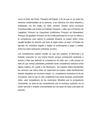 como el límite del Poder Tributario del Estado, a fin de que no se violen los
derechos fundamentales de la persona, ni se colisione con otros sectores y
potestades con las cuales se debe coexistir. Existen varios principios
Constitucionales que limitan la Potestad Tributaria, y ellos son el Principio de
Legalidad; Principio de Capacidad Contributiva; Principio de Generalidad;
Principio de Igualdad; Principio de No Confiscatoriedad En lo que se refiere a
la competencia para ejercer la potestad tributaria se puede definir como
aquella facultad de derecho que tiene el sujeto activo, es decir, el Estado de
ejecutar los mandatos legales y obligar al contribuyente a pagar y realizar
todos los actos necesarios inclinados al cobro.
Las competencias pueden resultar de que dos poderes, el Municipal y el
Estadal, concurran en una misma función porque corresponda realmente a
ambas y haya que delimitar la competencia de cada una, o bien porque se
trate de que ambas potestades pretendan tener competencia exclusiva sobre
alguna materia. En cuanto a los Municipios, los estados deben transferirles
los servicios que estos estén en capacidad de prestar, estas transferencias
estarán reguladas por el propio estado. La competencia residual es la de los
municipios, todo lo que no sea competencia del poder nacional, propiamente
dicho, será competencia de los municipios. Mientras que la competencia
concurrente, se trata de las competencias que el municipio participa con el
poder nacional o estadal, acompañadas por las leyes de base y las leyes de
proceso.
 