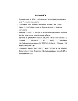 BIBLIOGRAFIA
 Brewer-Carías, A. (2002). La Distribución Territorial de Competencias
en la Federación Venezolana.
 Constitución de la República Bolivariana de Venezuela. (1999)
 Evans, R. (2005). Introducción al Régimen Impositivo Municipal
Venezolano.
 Paredes, C. (2002). El principio de territorialidad y el Sistema de Renta
Mundial en la Ley de Impuesto sobre la Renta.
 Sánchez, S (2001).Armonizacion tributaria y telecomunicaciones. El
Universal [Periódico en línea]. Disponible:
http://noticiaas.eluniversal.com/2013/03/06/o15.shtml./ (Consulta 20
de septiembre de 2015)
 Universidad Fermin Toro. (2015). Tema1 unidad III. La potestad.
Documento en línea. Disponible: http://saia.uts.edu.ve. (consulta 21 de
septiembre de 2015)
 
