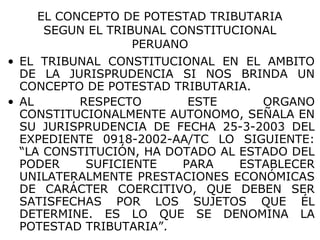 EL CONCEPTO DE POTESTAD TRIBUTARIA
SEGUN EL TRIBUNAL CONSTITUCIONAL
PERUANO
• EL TRIBUNAL CONSTITUCIONAL EN EL AMBITO
DE LA JURISPRUDENCIA SI NOS BRINDA UN
CONCEPTO DE POTESTAD TRIBUTARIA.
• AL RESPECTO ESTE ORGANO
CONSTITUCIONALMENTE AUTONOMO, SEÑALA EN
SU JURISPRUDENCIA DE FECHA 25-3-2003 DEL
EXPEDIENTE 0918-2002-AA/TC LO SIGUIENTE:
“LA CONSTITUCIÓN, HA DOTADO AL ESTADO DEL
PODER SUFICIENTE PARA ESTABLECER
UNILATERALMENTE PRESTACIONES ECONÓMICAS
DE CARÁCTER COERCITIVO, QUE DEBEN SER
SATISFECHAS POR LOS SUJETOS QUE ÉL
DETERMINE. ES LO QUE SE DENOMINA LA
POTESTAD TRIBUTARIA”.
 
