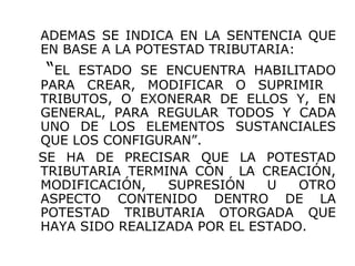ADEMAS SE INDICA EN LA SENTENCIA QUE
EN BASE A LA POTESTAD TRIBUTARIA:
“EL ESTADO SE ENCUENTRA HABILITADO
PARA CREAR, MODIFICAR O SUPRIMIR
TRIBUTOS, O EXONERAR DE ELLOS Y, EN
GENERAL, PARA REGULAR TODOS Y CADA
UNO DE LOS ELEMENTOS SUSTANCIALES
QUE LOS CONFIGURAN”.
SE HA DE PRECISAR QUE LA POTESTAD
TRIBUTARIA TERMINA CON LA CREACIÓN,
MODIFICACIÓN, SUPRESIÓN U OTRO
ASPECTO CONTENIDO DENTRO DE LA
POTESTAD TRIBUTARIA OTORGADA QUE
HAYA SIDO REALIZADA POR EL ESTADO.
 