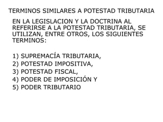 EN LA LEGISLACION Y LA DOCTRINA AL
REFERIRSE A LA POTESTAD TRIBUTARIA, SE
UTILIZAN, ENTRE OTROS, LOS SIGUIENTES
TERMINOS:
1) SUPREMACÍA TRIBUTARIA,
2) POTESTAD IMPOSITIVA,
3) POTESTAD FISCAL,
4) PODER DE IMPOSICIÓN Y
5) PODER TRIBUTARIO
TERMINOS SIMILARES A POTESTAD TRIBUTARIA
 