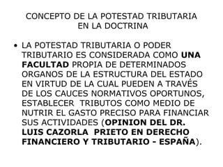 CONCEPTO DE LA POTESTAD TRIBUTARIA
EN LA DOCTRINA
• LA POTESTAD TRIBUTARIA O PODER
TRIBUTARIO ES CONSIDERADA COMO UNA
FACULTAD PROPIA DE DETERMINADOS
ORGANOS DE LA ESTRUCTURA DEL ESTADO
EN VIRTUD DE LA CUAL PUEDEN A TRAVÉS
DE LOS CAUCES NORMATIVOS OPORTUNOS,
ESTABLECER TRIBUTOS COMO MEDIO DE
NUTRIR EL GASTO PRECISO PARA FINANCIAR
SUS ACTIVIDADES (OPINION DEL DR.
LUIS CAZORLA PRIETO EN DERECHO
FINANCIERO Y TRIBUTARIO - ESPAÑA).
 