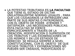 • LA POTESTAD TRIBUTARIA ES LA FACULTAD
QUE TIENE EL ESTADO DE DICTAR
UNILATERALEMTNE NORMAS LEGALES , PARA
QUE LOS CIUDADANOS LE ENTREGUEN UNA
PARTE DE SUS RENTAS O PATRIMONIOS,
CON EL OBJETO DE PODER ATENDER Y
SATISFACER LAS NECESIDADES PÚBLICAS.
ESTA FACULTAD SE EJERCE
ESPECIFICAMENTE A TRAVÉS DE LA
CREACIÓN, MODIFICACIÓN O SUPRESIÓN DE
LOS TRIBUTOS Y LAS EXONERACIONES DE
LOS MISMOS Y EN LOS ESTADOS DE
DERECHO SE REGULA SIEMPRE A NIVEL
CONSTITUCIONAL, CON EL OBJETO DE QUE
DICHOS TRIBUTOS Y EXONERACIONES NO
PUEDEN SER CREADOS, MODIFICADOS O
 