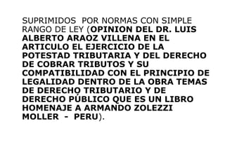 SUPRIMIDOS POR NORMAS CON SIMPLE
RANGO DE LEY (OPINION DEL DR. LUIS
ALBERTO ARAOZ VILLENA EN EL
ARTICULO EL EJERCICIO DE LA
POTESTAD TRIBUTARIA Y DEL DERECHO
DE COBRAR TRIBUTOS Y SU
COMPATIBILIDAD CON EL PRINCIPIO DE
LEGALIDAD DENTRO DE LA OBRA TEMAS
DE DERECHO TRIBUTARIO Y DE
DERECHO PÚBLICO QUE ES UN LIBRO
HOMENAJE A ARMANDO ZOLEZZI
MOLLER - PERU).
 