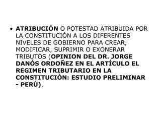 • ATRIBUCIÓN O POTESTAD ATRIBUIDA POR
LA CONSTITUCIÓN A LOS DIFERENTES
NIVELES DE GOBIERNO PARA CREAR,
MODIFICAR, SUPRIMIR O EXONERAR
TRIBUTOS (OPINION DEL DR. JORGE
DANÓS ORDOÑEZ EN EL ARTÍCULO EL
REGIMEN TRIBUTARIO EN LA
CONSTITUCIÓN: ESTUDIO PRELIMINAR
- PERÚ).
 