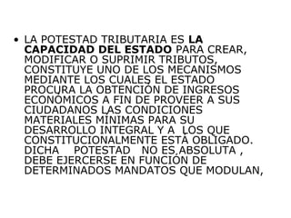 • LA POTESTAD TRIBUTARIA ES LA
CAPACIDAD DEL ESTADO PARA CREAR,
MODIFICAR O SUPRIMIR TRIBUTOS,
CONSTITUYE UNO DE LOS MECANISMOS
MEDIANTE LOS CUALES EL ESTADO
PROCURA LA OBTENCIÓN DE INGRESOS
ECONÓMICOS A FIN DE PROVEER A SUS
CIUDADANOS LAS CONDICIONES
MATERIALES MÍNIMAS PARA SU
DESARROLLO INTEGRAL Y A LOS QUE
CONSTITUCIONALMENTE ESTÁ OBLIGADO.
DICHA POTESTAD NO ES ABSOLUTA ,
DEBE EJERCERSE EN FUNCIÓN DE
DETERMINADOS MANDATOS QUE MODULAN,
 