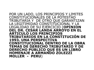 POR UN LADO, LOS PRINCIPIOS Y LIMITES
CONSTITUCIONALES DE LA POTESTAD
TRIBUTARIA Y DE OTRO QUE GARANTIZAN
LA LEGITIMIDAD CONSTITUCIONAL Y LA
LEGALIDAD DE SU EJERCICIO (OPINION
DEL DR. CESAR LANDA ARROYO EN EL
ARTICULO LOS PRINCIPIOS
TRIBUTARIOS EN LA CONSTITUCIÓN DE
1993. UNA PERSPECTIVA
CONSTITUCIONAL DENTRO DE LA OBRA
TEMAS DE DERECHO TRIBUTARIO Y DE
DERECHO PÚBLICO QUE ES UN LIBRO
HOMENAJE A ARMANDO ZOLEZZI
MOLLER - PERU)
 