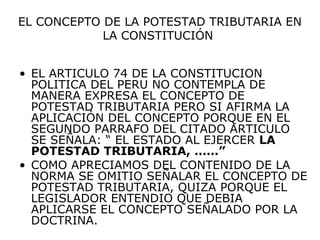 EL CONCEPTO DE LA POTESTAD TRIBUTARIA EN
LA CONSTITUCIÓN
• EL ARTICULO 74 DE LA CONSTITUCION
POLITICA DEL PERU NO CONTEMPLA DE
MANERA EXPRESA EL CONCEPTO DE
POTESTAD TRIBUTARIA PERO SI AFIRMA LA
APLICACIÓN DEL CONCEPTO PORQUE EN EL
SEGUNDO PARRAFO DEL CITADO ARTICULO
SE SEÑALA: “ EL ESTADO AL EJERCER LA
POTESTAD TRIBUTARIA, ……”
• COMO APRECIAMOS DEL CONTENIDO DE LA
NORMA SE OMITIO SEÑALAR EL CONCEPTO DE
POTESTAD TRIBUTARIA, QUIZA PORQUE EL
LEGISLADOR ENTENDIO QUE DEBIA
APLICARSE EL CONCEPTO SEÑALADO POR LA
DOCTRINA.
 
