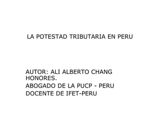 LA POTESTAD TRIBUTARIA EN PERU
AUTOR: ALI ALBERTO CHANG
HONORES.
ABOGADO DE LA PUCP - PERU
DOCENTE DE IFET-PERU
 