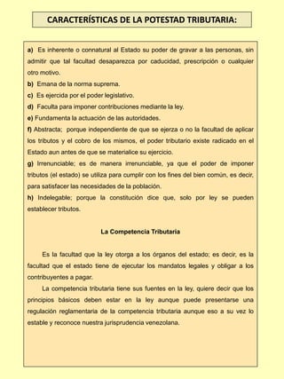 a) Es inherente o connatural al Estado su poder de gravar a las personas, sin
admitir que tal facultad desaparezca por caducidad, prescripción o cualquier
otro motivo.
b) Emana de la norma suprema.
c) Es ejercida por el poder legislativo.
d) Faculta para imponer contribuciones mediante la ley.
e) Fundamenta la actuación de las autoridades.
f) Abstracta; porque independiente de que se ejerza o no la facultad de aplicar
los tributos y el cobro de los mismos, el poder tributario existe radicado en el
Estado aun antes de que se materialice su ejercicio.
g) Irrenunciable; es de manera irrenunciable, ya que el poder de imponer
tributos (el estado) se utiliza para cumplir con los fines del bien común, es decir,
para satisfacer las necesidades de la población.
h) Indelegable; porque la constitución dice que, solo por ley se pueden
establecer tributos.
La Competencia Tributaria
Es la facultad que la ley otorga a los órganos del estado; es decir, es la
facultad que el estado tiene de ejecutar los mandatos legales y obligar a los
contribuyentes a pagar.
La competencia tributaria tiene sus fuentes en la ley, quiere decir que los
principios básicos deben estar en la ley aunque puede presentarse una
regulación reglamentaria de la competencia tributaria aunque eso a su vez lo
estable y reconoce nuestra jurisprudencia venezolana.
CARACTERÍSTICAS DE LA POTESTAD TRIBUTARIA:
 