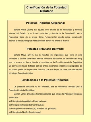 Potestad Tributaria Originaria:
Señala Moya (2014), Es aquella que emana de la naturaleza y esencia
misma del Estado, y en forma inmediata y directa de la Constitución de la
República. Nace de la propia Carta Fundamental, donde exista constitución
escrita, o de los principios institucionales donde no exista la misma.
Potestad Tributaria Derivada:
Señala Moya (2014), Es la facultad de imposición que tiene el ente
Municipal o Estadal para crear tributos mediante derivación, en virtud de una ley y
que no emana en forma directa e inmediata de la Constitución de la República.
Se derivan de leyes dictadas por los entes regionales o locales en propiedad de
su propio poder de imposición. Se dice que son leyes de base que desarrollan
principios Constitucionales.
Limitaciones a la Potestad Tributaria:
La potestad tributaria no es ilimitada, ella se encuentra limitada por la
Constitución de la República.
Existen varios principios Constitucionales que limitan la Potestad Tributaria,
y ellos son :
a) Principio de Legalidad o Reserva Legal;
b) Principio de Capacidad Contributiva;
c) Principio de Generalidad; d) Principio de Igualdad;
e) Principio de No Confiscatoriedad.
Clasificación de la Potestad
Tributaria
 
