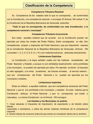 Clasificación de la Competencia
Competencia Tributaria Residual
Es Competencia de los estados todo lo que no corresponda , de conformidad
con la Constitución, a la competencia nacional o municipal. El Artículo 164 ordinal 11 de
la Constitución de la República Bolivariana de Venezuela prescribe:
“Todo lo que no corresponda, de conformidad con esta Constitución, a la
competencia nacional o municipal.”
Competencia Tributaria Concurrente
Son todas aquellas material que de acuerdo con la Constitución pueden ser
ejercidas por todos los niveles del Poder Público. Están consagradas en ella. Son
competencias propias u originarias del Poder Nacional y que por disposición expresa
de la Constitución Nacional de la República Bolivariana de Venezuela, (Artículo 164
numerales 1, 2, 3, 4, 5, 6, 8, 9, y 10 ) son material exclusivas , atribuidas directamente .
Limitaciones Explicitas
La Constitución y la leyes señalan cuales son las materias competentes del
Poder Nacional y Estadal, y aunque no son señaladas taxativamente como prohibidas
a los municipios , no pueden ser ejercidas por estos. Por ejemplo se tienen el impuesto
al valor agregado, a la renta, sucesiones , las fuerzas armadas , el servicio exterior ,
que son competencias del Poder Nacional y no pueden ser ejercidas por los
municipios o estados.
Limitaciones Implicitas
Estas se refieren a aquellas materias que son competencia exclusivas del Poder
Nacional y que le son prohibidas a los municipios y estados . Es toda materia que la
Constitución atribuya al Poder Nacional , o que le corresponda por índole o
naturaleza . La misma Constitución en el Artículo 183 consagra :
Los Estados y los Municipios no podrán:
1. Crear aduanas ni impuestos de importación, de exportación o de tránsito sobre
bienes
nacionales o extranjeros, o sobre las demás materias rentísticas de la competencia
nacional.
2. Gravar bienes de consumo antes de que entren en circulación dentro de su territorio.
 