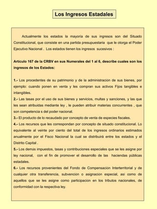 Actualmente los estados la mayoría de sus ingresos son del Situado
Constitucional, que consiste en una partida presupuestaria que le otorga el Poder
Ejecutivo Nacional . Los estados tienen los ingresos sucesivos :
Artículo 167 de la CRBV en sus Numerales del 1 al 6, describe cuales son los
ingresos de los Estados:
1.- Los procedentes de su patrimonio y de la administración de sus bienes, por
ejemplo: cuando ponen en venta y les compran sus activos Fijos tangibles e
intangibles.
2.- Las tasas por el uso de sus bienes y servicios, multas y sanciones, y las que
les sean atribuidas mediante ley , le pueden atribuir materias concurrentes , que
son competencia s del poder nacional.
3.- El producto de lo recaudado por concepto de venta de especies fiscales.
4.- Los recursos que les correspondan por concepto de situado constitucional. Lo
equivalente al veinte por ciento del total de los ingresos ordinarios estimados
anualmente por el Fisco Nacional la cual se distribuirá entre los estados y el
Distrito Capital .
5.- Los demás impuestos, tasas y contribuciones especiales que se les asigne por
ley nacional, con el fin de promover el desarrollo de las haciendas públicas
estadales.
6.- Los recursos provenientes del Fondo de Compensación Interterritorial y de
cualquier otra transferencia, subvención o asignación especial, así como de
aquellos que se les asigne como participación en los tributos nacionales, de
conformidad con la respectiva ley.
Los Ingresos Estadales
 