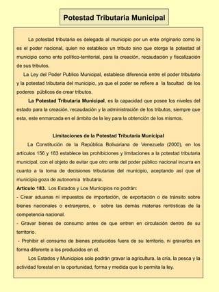 La potestad tributaria es delegada al municipio por un ente originario como lo
es el poder nacional, quien no establece un tributo sino que otorga la potestad al
municipio como ente político-territorial, para la creación, recaudación y fiscalización
de sus tributos.
La Ley del Poder Publico Municipal, establece diferencia entre el poder tributario
y la potestad tributaria del municipio, ya que el poder se refiere a la facultad de los
poderes públicos de crear tributos.
La Potestad Tributaria Municipal, es la capacidad que posee los niveles del
estado para la creación, recaudación y la administración de los tributos, siempre que
esta, este enmarcada en el ámbito de la ley para la obtención de los mismos.
Limitaciones de la Potestad Tributaria Municipal
La Constitución de la República Bolivariana de Venezuela (2000), en los
artículos 156 y 183 establece las prohibiciones y limitaciones a la potestad tributaria
municipal, con el objeto de evitar que otro ente del poder público nacional incurra en
cuanto a la toma de decisiones tributarias del municipio, aceptando así que el
municipio goza de autonomía tributaria.
Articulo 183. Los Estados y Los Municipios no podrán:
- Crear aduanas ni impuestos de importación, de exportación o de tránsito sobre
bienes nacionales o extranjeros, o sobre las demás materias rentísticas de la
competencia nacional.
- Gravar bienes de consumo antes de que entren en circulación dentro de su
territorio.
- Prohibir el consumo de bienes producidos fuera de su territorio, ni gravarlos en
forma diferente a los producidos en el.
Los Estados y Municipios solo podrán gravar la agricultura, la cría, la pesca y la
actividad forestal en la oportunidad, forma y medida que lo permita la ley.
Potestad Tributaria Municipal
 
