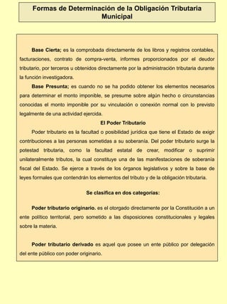 Base Cierta; es la comprobada directamente de los libros y registros contables,
facturaciones, contrato de compra-venta, informes proporcionados por el deudor
tributario, por terceros u obtenidos directamente por la administración tributaria durante
la función investigadora.
Base Presunta; es cuando no se ha podido obtener los elementos necesarios
para determinar el monto imponible, se presume sobre algún hecho o circunstancias
conocidas el monto imponible por su vinculación o conexión normal con lo previsto
legalmente de una actividad ejercida.
El Poder Tributario
Poder tributario es la facultad o posibilidad jurídica que tiene el Estado de exigir
contribuciones a las personas sometidas a su soberanía. Del poder tributario surge la
potestad tributaria, como la facultad estatal de crear, modificar o suprimir
unilateralmente tributos, la cual constituye una de las manifestaciones de soberanía
fiscal del Estado. Se ejerce a través de los órganos legislativos y sobre la base de
leyes formales que contendrán los elementos del tributo y de la obligación tributaria.
Se clasifica en dos categorías:
Poder tributario originario. es el otorgado directamente por la Constitución a un
ente político territorial, pero sometido a las disposiciones constitucionales y legales
sobre la materia.
Poder tributario derivado es aquel que posee un ente público por delegación
del ente público con poder originario.
Formas de Determinación de la Obligación Tributaria
Municipal
 