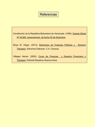 Constitución de la República Bolivariana de Venezuela. (1999). Gaceta Oficial
Nº 36.860, extraordinario, de fecha 30 de Diciembre.
Moya M. Edgar, (2014), Elementos de Finanzas Públicas y Derecho
Tributario. Ediciones Dabosan, C.A. Caracas.
Villegas Hector, (2002), Curso de Finanzas y Derecho Financiero y
Tributario. Editorial Depalma, Buenos Aires.
Referencias
 
