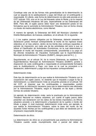 Constituye esta una de las formas más generalizadas de la determinación, la
cual va seguida de la autoliquidación y pago del tributo por el contribuyente o
responsable. En efecto, esta forma de determinación no sólo está prevista en el
COT (artículo 130), sino en la Ley del Impuesto sobre la Renta y en la mayoría
de las Ordenanzas tributarias del país, especialmente en las Ordenanzas del
ISAE. Para ello, el sujeto pasivo debe hacer una declaración jurada en los
formularios que le suministre la Administración Tributaria, bien en forma directa
o a través de medios electrónicos, como Internet.
A manera de ejemplo, la Ordenanza del ISAE del Municipio Libertador del
Distrito Metropolitano de Caracas, establece, en el artículo 33, lo siguiente:
[…] Los sujetos pasivos obligados por la Ordenanza, deberán presentar la
declaración jurada mensual correspondiente al monto de los ingresos brutos
obtenidos en el mes anterior, dentro de los treinta días continuos siguientes al
período de imposición, por cada una de las actividades del ramo a que se
refiere el Clasificador de Actividades Económicas, en la cual determinarán y
liquidarán el monto del impuesto correspondiente, procediendo a su pago en
las oficinas receptoras de impuestos municipales que la Superintendencia
Municipal de Administración Tributaria (SUMAT), designe para tal fin […].
Seguidamente, en el artículo 34, de la misma Ordenanza, se establece: “La
Superintendencia Municipal de Administración Tributaria (SUMAT), pondrá a
disposición de cada contribuyente o responsable el correspondiente formulario
para la Autoliquidación y Pago, con base en la cual se procederá a la
declaración, determinación y pago de los impuestos correspondientes”.
Determinación mixta.
Este tipo de determinación es la que realiza la Administración Tributaria con la
cooperación del sujeto pasivo, no obstante que el impuesto a pagar lo fija la
Administración. La determinación mixta se encuentra prevista en el artículo 130
del COT, al disponer que los contribuyentes o responsables podrán
proporcionar la información necesaria para que la determinación sea efectuada
por la Administración Tributaria, según lo dispuesto en las leyes y demás
normas de carácter tributario.
Un ejemplo de determinación mixta, sería la practicada por la Administración
Tributaria Nacional en materia aduanera, por cuanto el sujeto pasivo debe
presentar una declaración con los datos de los bienes importados y la Oficina
aduanera procede a la determinación y liquidación de la cuantía o monto del
tributo a pagar. A nivel municipal, determinación mixta sería, por ejemplo, la
que realiza la Administración Tributaria, sobre la base del monto de las
apuestas lícitas hechas por los contribuyentes y que debe ser declarado por el
empresario responsable del juego.
Determinación de oficio.
La determinación de oficio es un procedimiento que practica la Administración
Tributaria cuando existe incumplimiento total o parcial del deber de
 