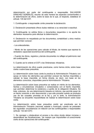 determinación por parte del contribuyente o responsable. SALVADOR
SÁNCHEZ GONZÁLEZ, resume de esta manera los aspectos concernientes a
la determinación de oficio, sobre la base de lo que, al respecto, establece el
artículo 130 del COT.
1. Contribuyente o responsable omite presentar la declaración.
2. Declaración presentada ofrece dudas relativas a su veracidad o exactitud.
3. Contribuyente no exhiba libros o documentos requeridos o no aporte los
elementos necesarios para efectuar la determinación.
4. Declaración no respaldada por los documentos, contabilidad u otros medios
que permitan conocer:
- Los antecedentes.
- Monto de las operaciones para calcular el tributo, de manera que exprese la
verdadera capacidad económica del contribuyente.
- Cuando los libros, registros y demás documentos no reflejen el patrimonio real
del contribuyente.
5. Cuando así lo ordene el COT o las Ordenanzas tributarias.
La determinación de oficio puede practicarse, como hemos dicho, sobre base
cierta o sobre base presuntiva.
La determinación sobre base cierta la practica la Administración Tributaria con
apoyo en todos los elementos que permitan conocer los hechos imponibles y
calcular la base imponible, en forma directa, es decir, con base en los
elementos conocidos, disponibles para la Administración Tributaria.
La determinación sobre base presuntiva se realiza en mérito de los elementos,
hechos y circunstancias vinculados o conexionados con el hecho imponible,
que permitan determinar la existencia y cuantía de la obligación tributaria. Se
trata, entonces, de una determinación basada en indicios, que permite pasar de
un hecho conocido a otro desconocido y que sólo procede cuando se produzca
una de las causales previstas en la ley y, por lo tanto, la Administración
Tributaria se encuentre imposibilitada de realizar la determinación sobre base
cierta.
La determinación sobre base presuntiva podrá ser practicada por la
Administración Tributaria (nacional, estadal o municipal), cuando se presenten
las siguientes circunstancias en relación con los contribuyentes o responsables
(artículo 132 del COT):
1. Se opongan u obstaculicen el acceso a los sitios donde deban iniciarse o
desarrollarse las fiscalizaciones, “de manera que imposibiliten el conocimiento
cierto de las operaciones del contribuyente”.
 