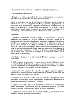 - Rendimiento normal del negocio o explotación de empresas similares.
- Flujo de efectivo no justificado.
- Cualquier otro método (procedimiento) que permita establecer la existencia y
la cuantía de las obligaciones tributarias del contribuyente.
Existe la posibilidad de que la Administración Tributaria pueda realizar la
determinación de la obligación tributaria, utilizando conjuntamente el
mecanismo de la determinación sobre base cierta y sobre base presuntiva, con
apoyo en lo establecido en el artículo 133 del COT, en el sentido que la
determinación sobre base presuntiva se podrá efectuar mediante otros
elementos que hubieren servido para la determinación sobre base cierta.
Liquidación.
La liquidación comprende, en sentido amplio, el procedimiento u operación
matemática de convertir en una cifra concreta el impuesto a pagar por el
contribuyente, así como también todas las actividades previas necesarias para
ello. En otras palabras, la liquidación consiste en el ajuste de la cifra o la
fijación de la cuantía de la obligación nacida de la realización del hecho
imponible y que ha sido establecida por la determinación. Desde este punto de
vista, la liquidación constituye la última etapa del proceso de determinación (el
quantum debeatur señalado en la definición de determinación de VILLEGAS,
según hemos visto), que conduce al pago de la obligación tributaria por el
contribuyente o responsable.
• Facultades y derechos de la Administración Tributaria Municipal en su acción
fiscalizadora.
El COT establece en el artículo 127, que la Administración Tributaria tendrá
amplias facultadles de fiscalización, vigilancia e investigación para comprobar y
exigir el cumplimiento de las obligaciones tributarias, incluyendo las de carácter
municipal, pudiendo especialmente (resumen del autor):
1. Examinar los libros, documentos y papeles que registren o puedan registrar y
comprobar las negociaciones u operaciones que se resuman en los datos que
deben contener las declaraciones juradas.
2. Emplazar a los sujetos pasivos para que contesten interrogatorios sobre
actividades u operaciones de las cuales pueden desprenderse la existencia de
derechos a favor de la Administración Tributaria.
3. Exigir de los sujetos pasivos, la exhibición de libros de la contabilidad y
demás documentos relacionados con las actividades ejercidas, así como
proporcionar datos e informaciones acerca de dichas actividades.
4. Requerir la comparecencia de los representantes y funcionarios de las
empresas por ante la administración tributaria.
 