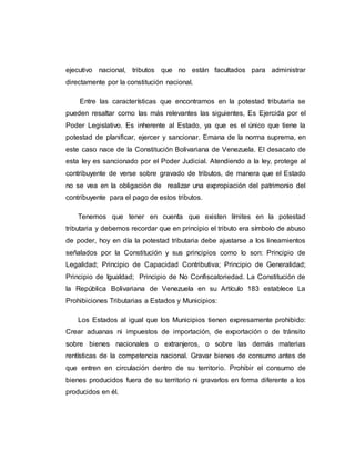 ejecutivo nacional, tributos que no están facultados para administrar
directamente por la constitución nacional.
Entre las características que encontramos en la potestad tributaria se
pueden resaltar como las más relevantes las siguientes, Es Ejercida por el
Poder Legislativo. Es inherente al Estado, ya que es el único que tiene la
potestad de planificar, ejercer y sancionar. Emana de la norma suprema, en
este caso nace de la Constitución Bolivariana de Venezuela. El desacato de
esta ley es sancionado por el Poder Judicial. Atendiendo a la ley, protege al
contribuyente de verse sobre gravado de tributos, de manera que el Estado
no se vea en la obligación de realizar una expropiación del patrimonio del
contribuyente para el pago de estos tributos.
Tenemos que tener en cuenta que existen límites en la potestad
tributaria y debemos recordar que en principio el tributo era símbolo de abuso
de poder, hoy en día la potestad tributaria debe ajustarse a los lineamientos
señalados por la Constitución y sus principios como lo son: Principio de
Legalidad; Principio de Capacidad Contributiva; Principio de Generalidad;
Principio de Igualdad; Principio de No Confiscatoriedad. La Constitución de
la República Bolivariana de Venezuela en su Artículo 183 establece La
Prohibiciones Tributarias a Estados y Municipios:
Los Estados al igual que los Municipios tienen expresamente prohibido:
Crear aduanas ni impuestos de importación, de exportación o de tránsito
sobre bienes nacionales o extranjeros, o sobre las demás materias
rentísticas de la competencia nacional. Gravar bienes de consumo antes de
que entren en circulación dentro de su territorio. Prohibir el consumo de
bienes producidos fuera de su territorio ni gravarlos en forma diferente a los
producidos en él.
 