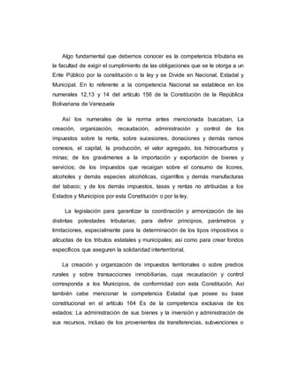 Algo fundamental que debemos conocer es la competencia tributaria es
la facultad de exigir el cumplimiento de las obligaciones que se le otorga a un
Ente Público por la constitución o la ley y se Divide en Nacional, Estadal y
Municipal. En lo referente a la competencia Nacional se establece en los
numerales 12,13 y 14 del artículo 156 de la Constitución de la República
Bolivariana de Venezuela
Así los numerales de la norma antes mencionada buscaban, La
creación, organización, recaudación, administración y control de los
impuestos sobre la renta, sobre sucesiones, donaciones y demás ramos
conexos, el capital, la producción, el valor agregado, los hidrocarburos y
minas; de los gravámenes a la importación y exportación de bienes y
servicios; de los impuestos que recaigan sobre el consumo de licores,
alcoholes y demás especies alcohólicas, cigarrillos y demás manufacturas
del tabaco; y de los demás impuestos, tasas y rentas no atribuidas a los
Estados y Municipios por esta Constitución o por la ley.
La legislación para garantizar la coordinación y armonización de las
distintas potestades tributarias; para definir principios, parámetros y
limitaciones, especialmente para la determinación de los tipos impositivos o
alícuotas de los tributos estatales y municipales; así como para crear fondos
específicos que aseguren la solidaridad interterritorial.
La creación y organización de impuestos territoriales o sobre predios
rurales y sobre transacciones inmobiliarias, cuya recaudación y control
corresponda a los Municipios, de conformidad con esta Constitución. Así
también cabe mencionar la competencia Estadal que posee su base
constitucional en el artículo 164 Es de la competencia exclusiva de los
estados: La administración de sus bienes y la inversión y administración de
sus recursos, incluso de los provenientes de transferencias, subvenciones o
 