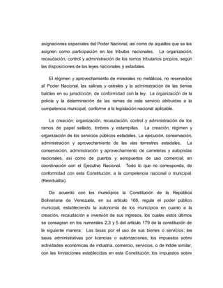 asignaciones especiales del Poder Nacional, así como de aquellos que se les
asignen como participación en los tributos nacionales. La organización,
recaudación, control y administración de los ramos tributarios propios, según
las disposiciones de las leyes nacionales y estadales.
El régimen y aprovechamiento de minerales no metálicos, no reservados
al Poder Nacional, las salinas y ostrales y la administración de las tierras
baldías en su jurisdicción, de conformidad con la ley. La organización de la
policía y la determinación de las ramas de este servicio atribuidas a la
competencia municipal, conforme a la legislación nacional aplicable.
La creación, organización, recaudación, control y administración de los
ramos de papel sellado, timbres y estampillas. La creación, régimen y
organización de los servicios públicos estadales. La ejecución, conservación,
administración y aprovechamiento de las vías terrestres estadales. La
conservación, administración y aprovechamiento de carreteras y autopistas
nacionales, así como de puertos y aeropuertos de uso comercial, en
coordinación con el Ejecutivo Nacional. Todo lo que no corresponda, de
conformidad con esta Constitución, a la competencia nacional o municipal.
(Residualita).
De acuerdo con los municipios la Constitución de la República
Bolivariana de Venezuela, en su artículo 168, regula el poder público
municipal, estableciendo la autonomía de los municipios en cuanto a la
creación, recaudación e inversión de sus ingresos, los cuales estos últimos
se consagran en los numerales 2,3 y 5 del artículo 179 de la constitución de
la siguiente manera: Las tasas por el uso de sus bienes o servicios; las
tasas administrativas por licencias o autorizaciones; los impuestos sobre
actividades económicas de industria, comercio, servicios, o de índole similar,
con las limitaciones establecidas en esta Constitución; los impuestos sobre
 