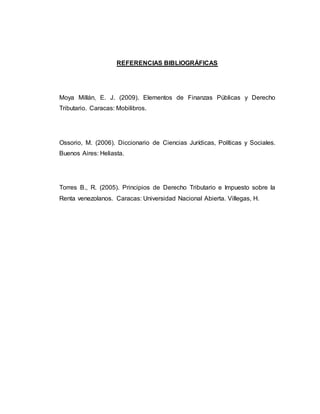 REFERENCIAS BIBLIOGRÁFICAS
Moya Millán, E. J. (2009). Elementos de Finanzas Públicas y Derecho
Tributario. Caracas: Mobilibros.
Ossorio, M. (2006). Diccionario de Ciencias Jurídicas, Políticas y Sociales.
Buenos Aires: Heliasta.
Torres B., R. (2005). Principios de Derecho Tributario e Impuesto sobre la
Renta venezolanos. Caracas: Universidad Nacional Abierta. Villegas, H.
 