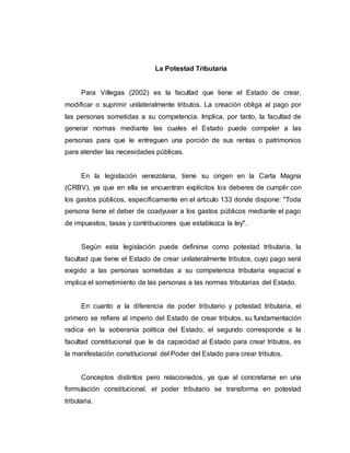 La Potestad Tributaria
Para Villegas (2002) es la facultad que tiene el Estado de crear,
modificar o suprimir unilateralmente tributos. La creación obliga al pago por
las personas sometidas a su competencia. Implica, por tanto, la facultad de
generar normas mediante las cuales el Estado puede compeler a las
personas para que le entreguen una porción de sus rentas o patrimonios
para atender las necesidades públicas.
En la legislación venezolana, tiene su origen en la Carta Magna
(CRBV), ya que en ella se encuentran explícitos los deberes de cumplir con
los gastos públicos, específicamente en el articulo 133 donde dispone: "Toda
persona tiene el deber de coadyuvar a los gastos públicos mediante el pago
de impuestos, tasas y contribuciones que establezca la ley".
Según esta legislación puede definirse como potestad tributaria, la
facultad que tiene el Estado de crear unilateralmente tributos, cuyo pago será
exigido a las personas sometidas a su competencia tributaria espacial e
implica el sometimiento de las personas a las normas tributarias del Estado.
En cuanto a la diferencia de poder tributario y potestad tributaria, el
primero se refiere al imperio del Estado de crear tributos, su fundamentación
radica en la soberanía política del Estado; el segundo corresponde a la
facultad constitucional que le da capacidad al Estado para crear tributos, es
la manifestación constitucional del Poder del Estado para crear tributos.
Conceptos distintos pero relacionados, ya que al concretarse en una
formulación constitucional, el poder tributario se transforma en potestad
tributaria.
 