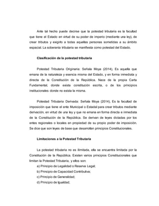Ante tal hecho puede decirse que la potestad tributaria es la facultad
que tiene el Estado en virtud de su poder de imperio (mediante una ley), de
crear tributos y exigirlo a todas aquellas personas sometidas a su ámbito
espacial. La soberanía tributaria se manifiesta como potestad del Estado.
Clasificación de la potestad tributaria
Potestad Tributaria Originaria: Señala Moya (2014), Es aquella que
emana de la naturaleza y esencia misma del Estado, y en forma inmediata y
directa de la Constitución de la República. Nace de la propia Carta
Fundamental, donde exista constitución escrita, o de los principios
institucionales donde no exista la misma.
Potestad Tributaria Derivada: Señala Moya (2014), Es la facultad de
imposición que tiene el ente Municipal o Estadal para crear tributos mediante
derivación, en virtud de una ley y que no emana en forma directa e inmediata
de la Constitución de la República. Se derivan de leyes dictadas por los
entes regionales o locales en propiedad de su propio poder de imposición.
Se dice que son leyes de base que desarrollan principios Constitucionales.
Limitaciones a la Potestad Tributaria
La potestad tributaria no es ilimitada, ella se encuentra limitada por la
Constitución de la República. Existen varios principios Constitucionales que
limitan la Potestad Tributaria, y ellos son:
a) Principio de Legalidad o Reserva Legal;
b) Principio de Capacidad Contributiva;
c) Principio de Generalidad;
d) Principio de Igualdad;
 