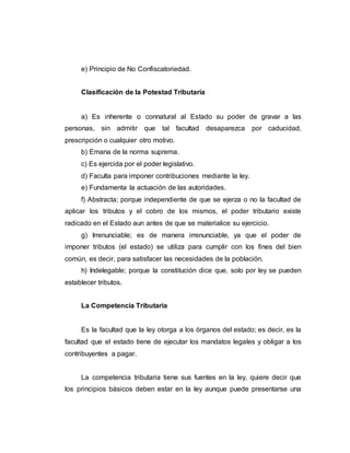 e) Principio de No Confiscatoriedad.
Clasificación de la Potestad Tributaria
a) Es inherente o connatural al Estado su poder de gravar a las
personas, sin admitir que tal facultad desaparezca por caducidad,
prescripción o cualquier otro motivo.
b) Emana de la norma suprema.
c) Es ejercida por el poder legislativo.
d) Faculta para imponer contribuciones mediante la ley.
e) Fundamenta la actuación de las autoridades.
f) Abstracta; porque independiente de que se ejerza o no la facultad de
aplicar los tributos y el cobro de los mismos, el poder tributario existe
radicado en el Estado aun antes de que se materialice su ejercicio.
g) Irrenunciable; es de manera irrenunciable, ya que el poder de
imponer tributos (el estado) se utiliza para cumplir con los fines del bien
común, es decir, para satisfacer las necesidades de la población.
h) Indelegable; porque la constitución dice que, solo por ley se pueden
establecer tributos.
La Competencia Tributaria
Es la facultad que la ley otorga a los órganos del estado; es decir, es la
facultad que el estado tiene de ejecutar los mandatos legales y obligar a los
contribuyentes a pagar.
La competencia tributaria tiene sus fuentes en la ley, quiere decir que
los principios básicos deben estar en la ley aunque puede presentarse una
 