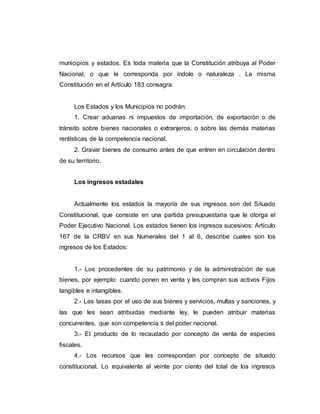 municipios y estados. Es toda materia que la Constitución atribuya al Poder
Nacional, o que le corresponda por índole o naturaleza . La misma
Constitución en el Artículo 183 consagra:
Los Estados y los Municipios no podrán:
1. Crear aduanas ni impuestos de importación, de exportación o de
tránsito sobre bienes nacionales o extranjeros, o sobre las demás materias
rentísticas de la competencia nacional.
2. Gravar bienes de consumo antes de que entren en circulación dentro
de su territorio.
Los ingresos estadales
Actualmente los estados la mayoría de sus ingresos son del Situado
Constitucional, que consiste en una partida presupuestaria que le otorga el
Poder Ejecutivo Nacional. Los estados tienen los ingresos sucesivos: Artículo
167 de la CRBV en sus Numerales del 1 al 6, describe cuales son los
ingresos de los Estados:
1.- Los procedentes de su patrimonio y de la administración de sus
bienes, por ejemplo: cuando ponen en venta y les compran sus activos Fijos
tangibles e intangibles.
2.- Las tasas por el uso de sus bienes y servicios, multas y sanciones, y
las que les sean atribuidas mediante ley, le pueden atribuir materias
concurrentes, que son competencia s del poder nacional.
3.- El producto de lo recaudado por concepto de venta de especies
fiscales.
4.- Los recursos que les correspondan por concepto de situado
constitucional. Lo equivalente al veinte por ciento del total de los ingresos
 
