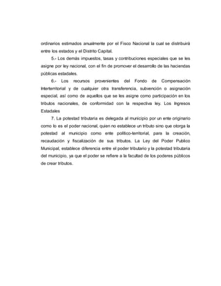 ordinarios estimados anualmente por el Fisco Nacional la cual se distribuirá
entre los estados y el Distrito Capital.
5.- Los demás impuestos, tasas y contribuciones especiales que se les
asigne por ley nacional, con el fin de promover el desarrollo de las haciendas
públicas estadales.
6.- Los recursos provenientes del Fondo de Compensación
Interterritorial y de cualquier otra transferencia, subvención o asignación
especial, así como de aquellos que se les asigne como participación en los
tributos nacionales, de conformidad con la respectiva ley. Los Ingresos
Estadales
7. La potestad tributaria es delegada al municipio por un ente originario
como lo es el poder nacional, quien no establece un tributo sino que otorga la
potestad al municipio como ente político-territorial, para la creación,
recaudación y fiscalización de sus tributos. La Ley del Poder Publico
Municipal, establece diferencia entre el poder tributario y la potestad tributaria
del municipio, ya que el poder se refiere a la facultad de los poderes públicos
de crear tributos.
 