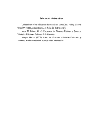 Referencias bibliográficas
Constitución de la República Bolivariana de Venezuela. (1999). Gaceta
Oficial Nº 36.860, extraordinario, de fecha 30 de Diciembre.
Moya M. Edgar, (2014), Elementos de Finanzas Públicas y Derecho
Tributario. Ediciones Dabosan, C.A. Caracas.
Villegas Hector, (2002), Curso de Finanzas y Derecho Financiero y
Tributario. Editorial Depalma, Buenos Aires. Referencias
 