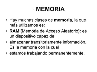 · MEMORIA
• Hay muchas clases de memoria, la que
más utilizamos es:
• RAM (Memoria de Acceso Aleatorio): es
un dispositivo capaz de
• almacenar transitoriamente información.
Es la memoria con la cual
• estamos trabajando permanentemente.
 