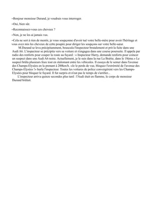 –Bonjour monsieur Durand, je voudrais vous interroger.
–Oui, bien sûr.
–Reconnaissez-vous ces cheveux ?
–Non, je ne les ai jamais vus.
–Cela ne sert à rien de mentir, je vous soupçonne d'avoir tué votre belle-mère pour avoir l'héritage et
vous avez mis les cheveux de cette poupée pour diriger les soupçons sur votre belle-sœur.
     M.Durand se leva précipitamment, bouscula l'inspecteur brutalement et prit la fuite dans une
Audi A6. L'inspecteur se précipita vers sa voiture et s'engagea dans une course poursuite. Il appela par
radio des renforts pour couper la route au fuyard : « Inspecteur Harry, demande renforts pour coincer
un suspect dans une Audi A6 noire. Actuellement, je le suis dans la rue La Boétie, dans le 18ème.» Le
suspect brûla plusieurs feux tout en slalomant entre les véhicules. Il essaya de le semer dans l'avenue
des Champs-Elysées en la prenant à 200km/h. «Je le perds de vue, bloquez l'extrémité de l'avenue des
Champs-Elysées !» hurla l'inspecteur. Toutes les voitures de police convergèrent vers les Champs-
Elysées pour bloquer le fuyard. Il fut surpris et n'eut pas le temps de s'arrêter...
    L'inspecteur arriva quinze secondes plus tard : l'Audi était en flamme, le corps de monsieur
Durand brûlait.
 