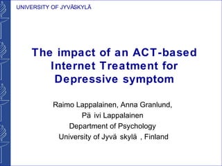 UNIVERSITY OF JYVÄSKYLÄ




    The impact of an ACT-based
       Internet Treatment for
        Depressive symptom

           Raimo Lappalainen, Anna Granlund,
                  Pä ivi Lappalainen
               Department of Psychology
            University of Jyvä skylä , Finland
 