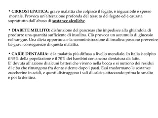 • CIRROSI EPATICA: grave malattia che colpisce il fegato, è inguaribile e spesso
mortale. Provoca un’alterazione profonda del tessuto del fegato ed è causata
soprattutto dall’abuso di sostanze alcoliche.
• DIABETE MELLITO: disfunzione del pancreas che impedisce alla ghiandola di
produrre una quantità sufficiente di insulina. Ciò provoca un accumulo di glucosio
nel sangue. Una dieta opportuna e la somministrazione di insulina possono prevenire
Le gravi conseguenze di questa malattia.
• CARIE DENTARIA: è la malattia più diffusa a livello mondiale. In Italia è colpito
il 95% della popolazione e il 70% dei bambini con ancora dentatura da latte.
E’ dovuta all’azione di alcuni batteri che vivono nella bocca e si nutrono dei residui
di cibo che rimangono fra dente e dente dopo i pasti. Essi trasformano le sostanze
zuccherine in acidi, e questi distruggono i sali di calcio, attaccando prima lo smalto
e poi la dentina.
 