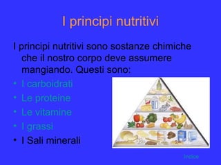 I principi nutritivi
I principi nutritivi sono sostanze chimiche
che il nostro corpo deve assumere
mangiando. Questi sono:
• I carboidrati
• Le proteine
• Le vitamine
• I grassi
• I Sali minerali
Indice
 