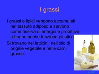 I grassi
I grassi o lipidi vengono accumulati
nel tessuto adiposo e servono
come riserva di energia e protettiva
e hanno anche funzione plastica.
Si trovano nei latticini, nell’olio di
origine vegetale e nelle carni
grasse.
Indietro
 