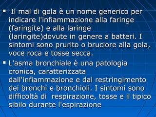  Il mal di gola è un nome generico perIl mal di gola è un nome generico per
indicare l'infiammazione alla faringeindicare l'infiammazione alla faringe
(faringite) e alla laringe(faringite) e alla laringe
(laringite)dovute in genere a batteri. I(laringite)dovute in genere a batteri. I
sintomi sono prurito o bruciore alla gola,sintomi sono prurito o bruciore alla gola,
voce roca e tosse secca.voce roca e tosse secca.
 L'asma bronchiale è una patologiaL'asma bronchiale è una patologia
cronica, caratterizzatacronica, caratterizzata
dall'infiammazione e dal restringimentodall'infiammazione e dal restringimento
dei bronchi e bronchioli. I sintomi sonodei bronchi e bronchioli. I sintomi sono
difficoltà di respirazione, tosse e il tipicodifficoltà di respirazione, tosse e il tipico
sibilo durante l'espirazionesibilo durante l'espirazione
 