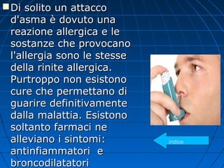 Di solito un attaccoDi solito un attacco
d'asma è dovuto unad'asma è dovuto una
reazione allergica e lereazione allergica e le
sostanze che provocanosostanze che provocano
l'allergia sono le stessel'allergia sono le stesse
della rinite allergica.della rinite allergica.
Purtroppo non esistonoPurtroppo non esistono
cure che permettano dicure che permettano di
guarire definitivamenteguarire definitivamente
dalla malattia. Esistonodalla malattia. Esistono
soltanto farmaci nesoltanto farmaci ne
alleviano i sintomi:alleviano i sintomi:
antinfiammatori eantinfiammatori e
broncodilatatoribroncodilatatori
indice
 