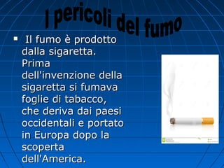  Il fumo è prodottoIl fumo è prodotto
dalla sigaretta.dalla sigaretta.
PrimaPrima
dell'invenzione delladell'invenzione della
sigaretta si fumavasigaretta si fumava
foglie di tabacco,foglie di tabacco,
che deriva dai paesiche deriva dai paesi
occidentali e portatooccidentali e portato
in Europa dopo lain Europa dopo la
scopertascoperta
dell'America.dell'America.
 