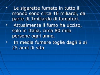 
Le sigarette fumate in tutto ilLe sigarette fumate in tutto il
mondo sono circa 16 miliardi, damondo sono circa 16 miliardi, da
parte di 1miliardo di fumatori.parte di 1miliardo di fumatori.

Attualmente il fumo ha ucciso,Attualmente il fumo ha ucciso,
solo in Italia, circa 80 milasolo in Italia, circa 80 mila
persone ogni anno.persone ogni anno.

In media fumare toglie dagli 8 aiIn media fumare toglie dagli 8 ai
25 anni di vita25 anni di vita
 