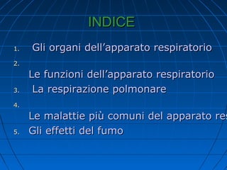 INDICEINDICE
1.1. Gli organi dell’apparato respiratorioGli organi dell’apparato respiratorio
2.2.
Le funzioni dell’apparato respiratorioLe funzioni dell’apparato respiratorio
3.3. La respirazione polmonareLa respirazione polmonare
4.4.
Le malattie più comuni del apparato resLe malattie più comuni del apparato res
5.5. Gli effetti del fumoGli effetti del fumo
 