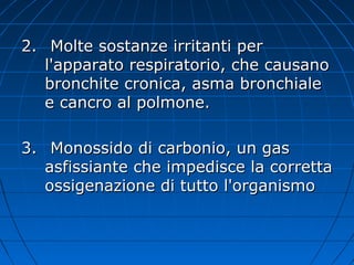 2.2. Molte sostanze irritanti perMolte sostanze irritanti per
l'apparato respiratorio, che causanol'apparato respiratorio, che causano
bronchite cronica, asma bronchialebronchite cronica, asma bronchiale
e cancro al polmone.e cancro al polmone.
3.3. Monossido di carbonio, un gasMonossido di carbonio, un gas
asfissiante che impedisce la correttaasfissiante che impedisce la corretta
ossigenazione di tutto l'organismoossigenazione di tutto l'organismo
 